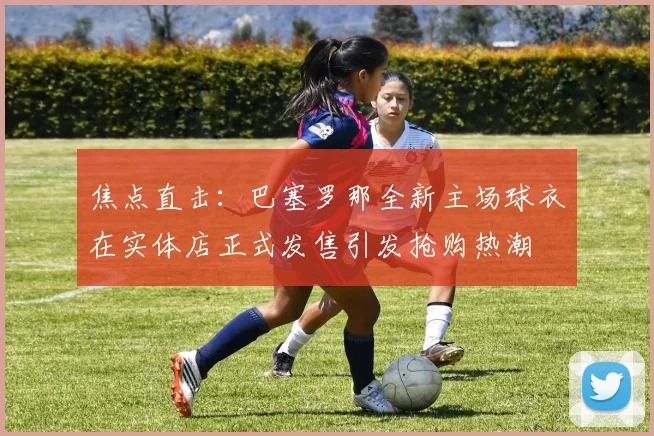 焦点直击：巴塞罗那全新主场球衣在实体店正式发售引发抢购热潮