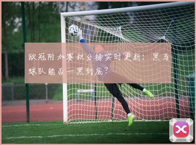 欧冠附加赛积分榜实时更新：黑马球队能否一黑到底？