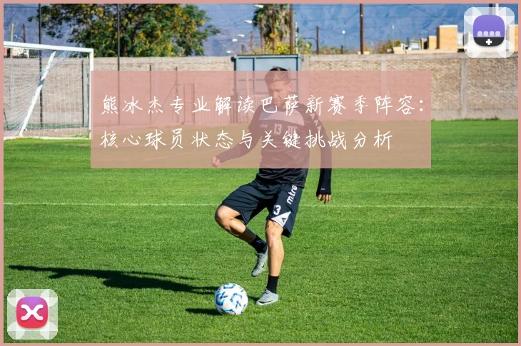 熊冰杰专业解读巴萨新赛季阵容：核心球员状态与关键挑战分析