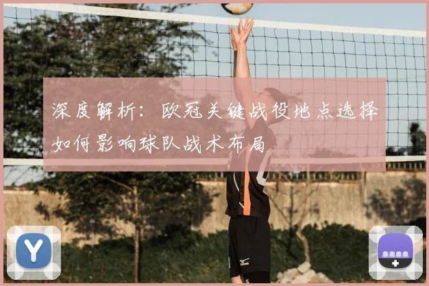 深度解析：欧冠关键战役地点选择如何影响球队战术布局