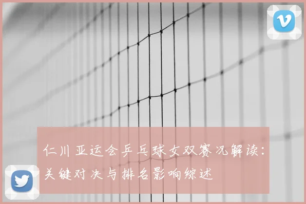 仁川亚运会乒乓球女双赛况解读:关键对决与排名影响综述