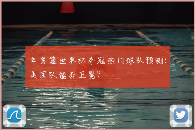 年男篮世界杯夺冠热门球队预测：美国队能否卫冕？
