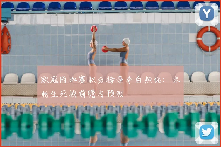 欧冠附加赛积分榜争夺白热化：末轮生死战前瞻与预测