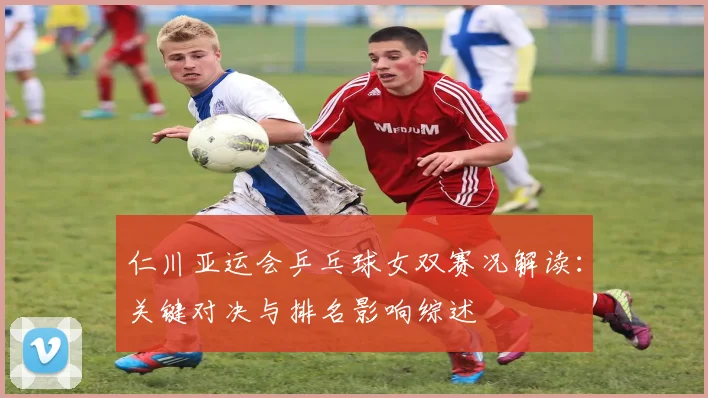 仁川亚运会乒乓球女双赛况解读：关键对决与排名影响综述